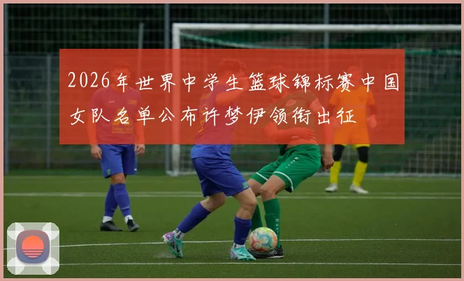 2026年世界中学生篮球锦标赛中国女队名单公布许梦伊领衔出征