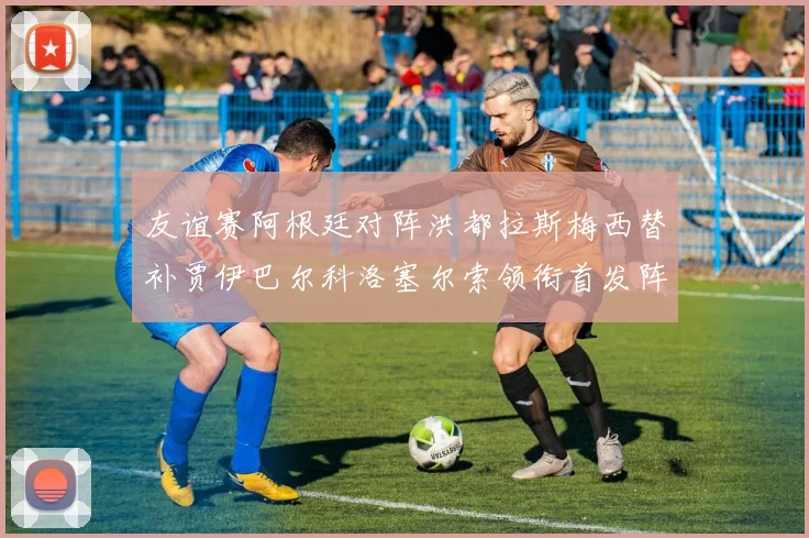 友谊赛阿根廷对阵洪都拉斯梅西替补贾伊巴尔科洛塞尔索领衔首发阵容