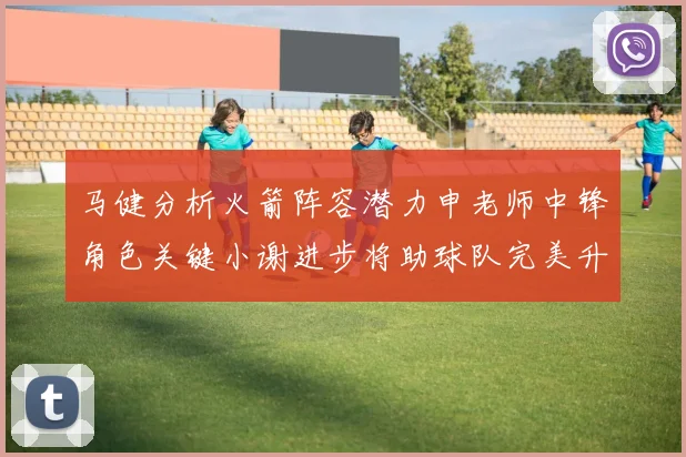 马健分析火箭阵容潜力申老师中锋角色关键小谢进步将助球队完美升级