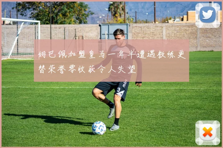 姆巴佩加盟皇马一年半遭遇教练更替荣誉零收获令人失望