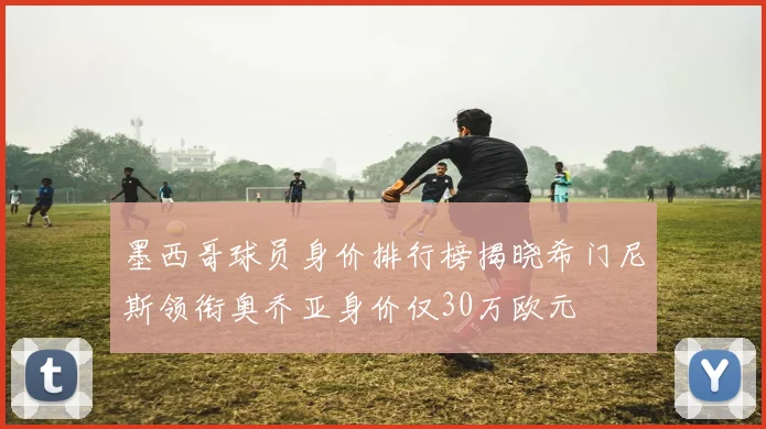 墨西哥球员身价排行榜揭晓希门尼斯领衔奥乔亚身价仅30万欧元