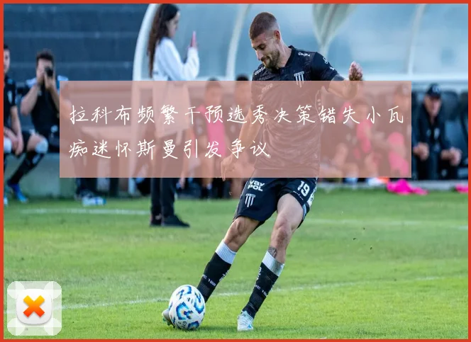拉科布频繁干预选秀决策错失小瓦痴迷怀斯曼引发争议