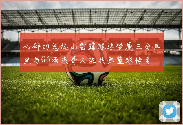 心碎的总统山雷霆球迷梦魇三分库里与G6汤表哥文班共舞篮球传奇