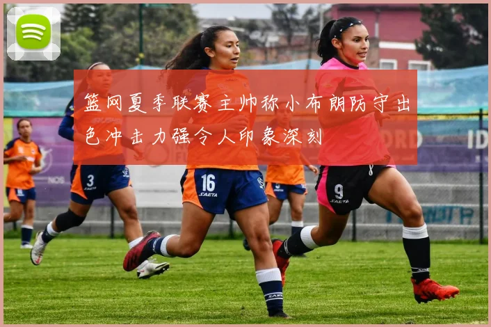 篮网夏季联赛主帅称小布朗防守出色冲击力强令人印象深刻