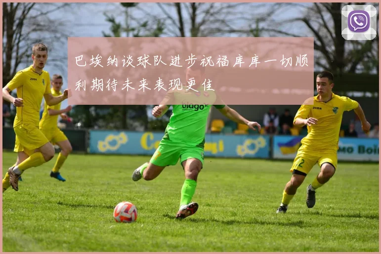 巴埃纳谈球队进步祝福库库一切顺利期待未来表现更佳