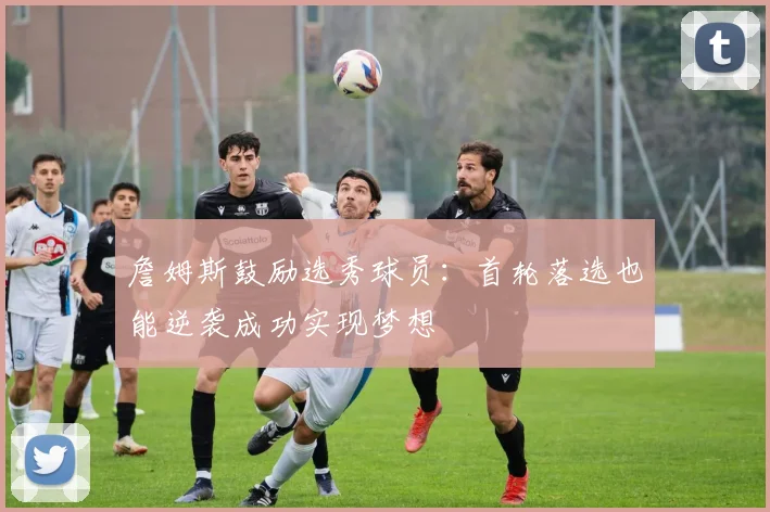 詹姆斯鼓励选秀球员：首轮落选也能逆袭成功实现梦想