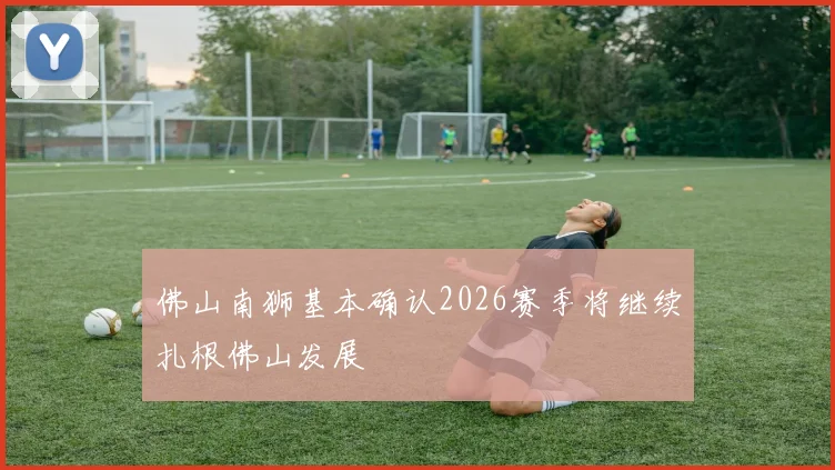佛山南狮基本确认2026赛季将继续扎根佛山发展