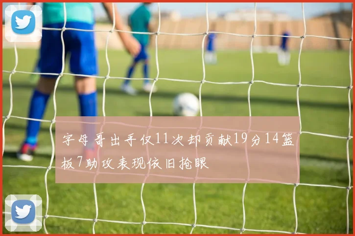 字母哥出手仅11次却贡献19分14篮板7助攻表现依旧抢眼
