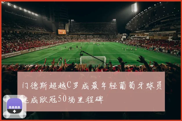 门德斯超越C罗成最年轻葡萄牙球员达成欧冠50场里程碑