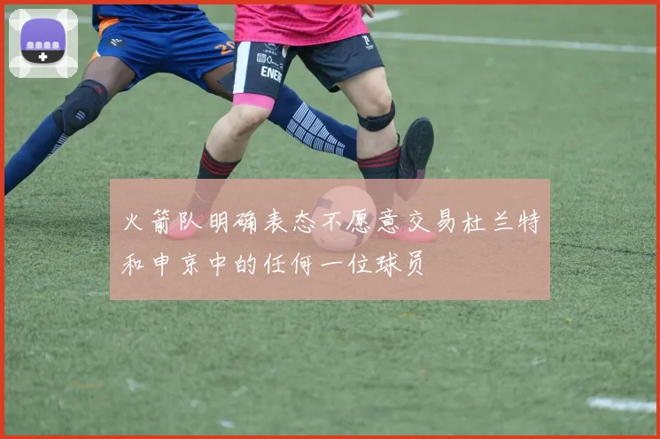 火箭队明确表态不愿意交易杜兰特和申京中的任何一位球员