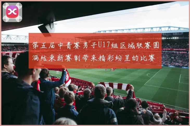 第五届中青赛男子U17组区域联赛圆满结束新赛制带来精彩纷呈的比赛体验