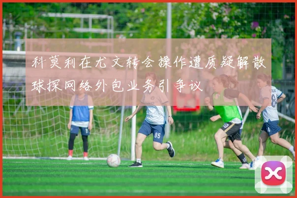 科莫利在尤文转会操作遭质疑解散球探网络外包业务引争议