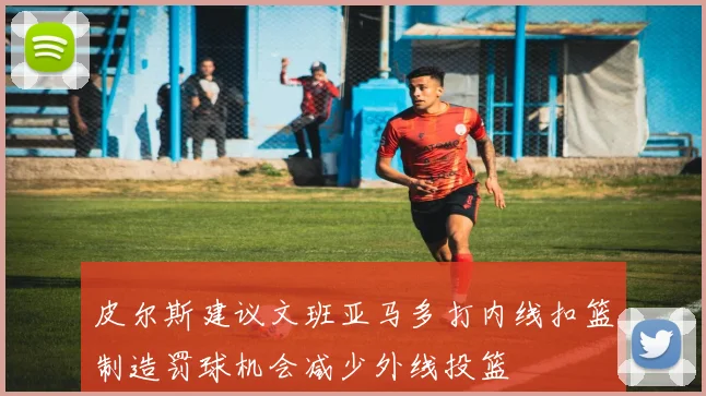 皮尔斯建议文班亚马多打内线扣篮制造罚球机会减少外线投篮