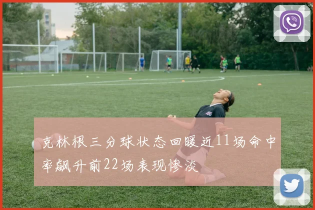 克林根三分球状态回暖近11场命中率飙升前22场表现惨淡