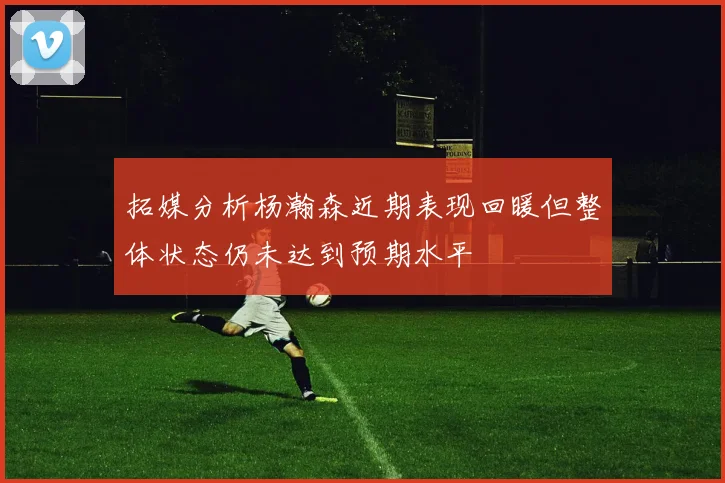 拓媒分析杨瀚森近期表现回暖但整体状态仍未达到预期水平