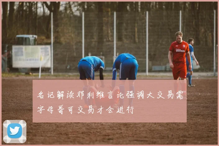 名记解读邓利维言论强调大交易需字母哥可交易才会进行
