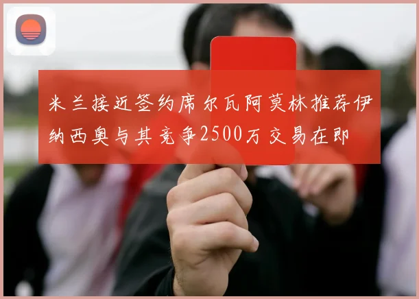 米兰接近签约席尔瓦阿莫林推荐伊纳西奥与其竞争2500万交易在即
